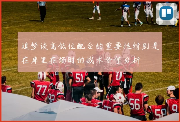 追梦谈高低位配合的重要性特别是在库里在场时的战术价值分析